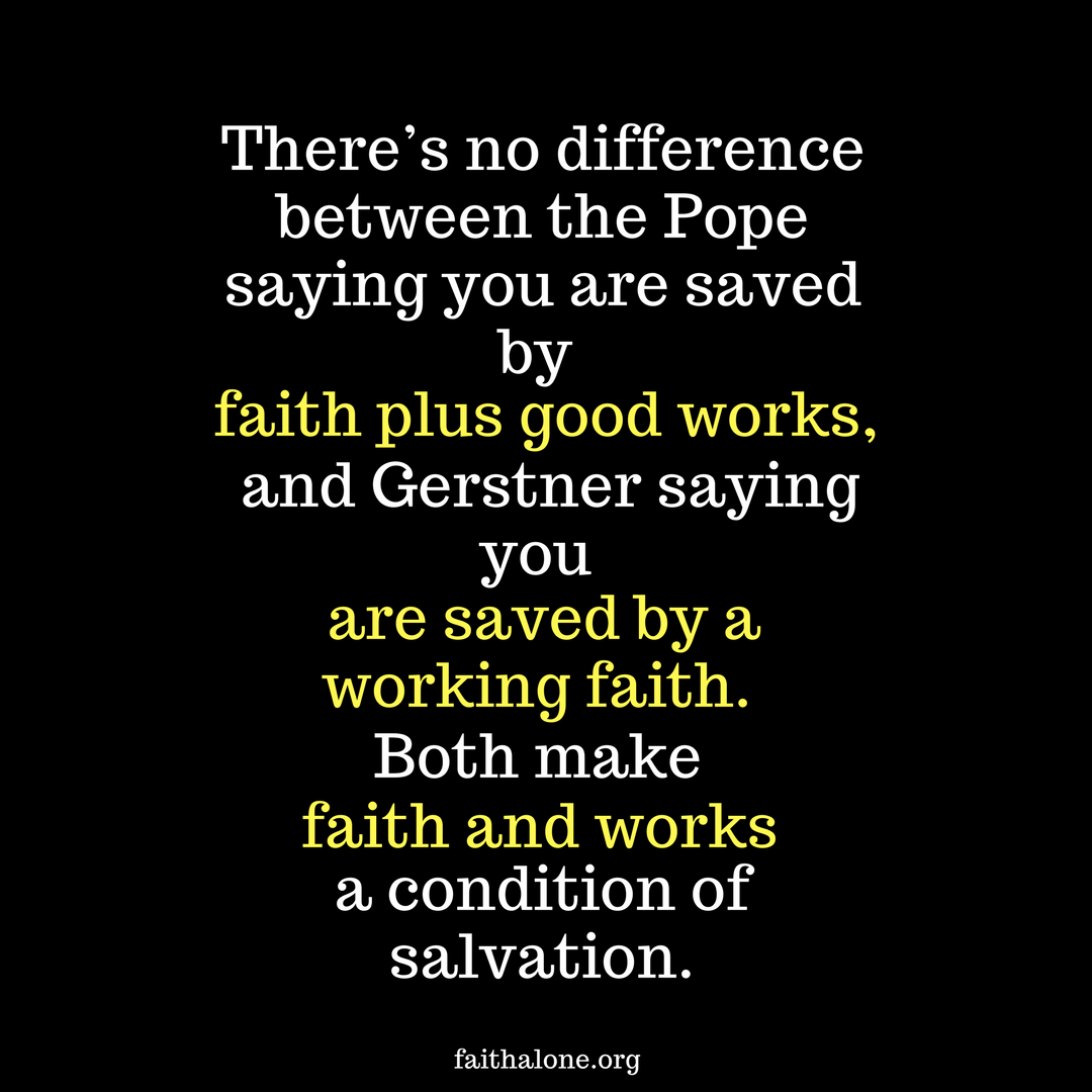 there’s no difference between the Pope saying you are saved by faith plus good works, and Gerstner saying you are saved by a working faith. Both make faith and works a condition of salvation.