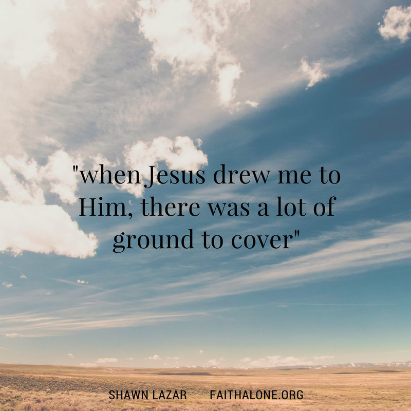when Jesus drew me to him, there was a lot of ground to cover