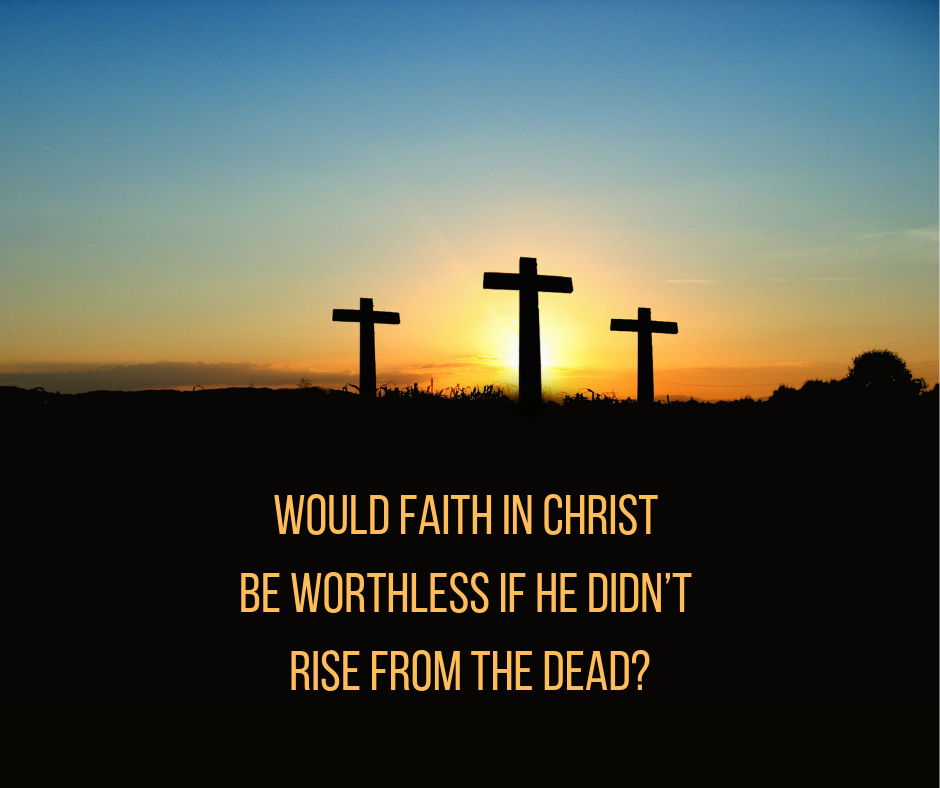 Would faith in Christ be worthless if He didn’t rise from the dead_