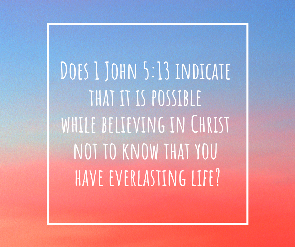 Does 1 John 5_13 indicate that it is possible while believing in Christ not to know that you have everlasting life_