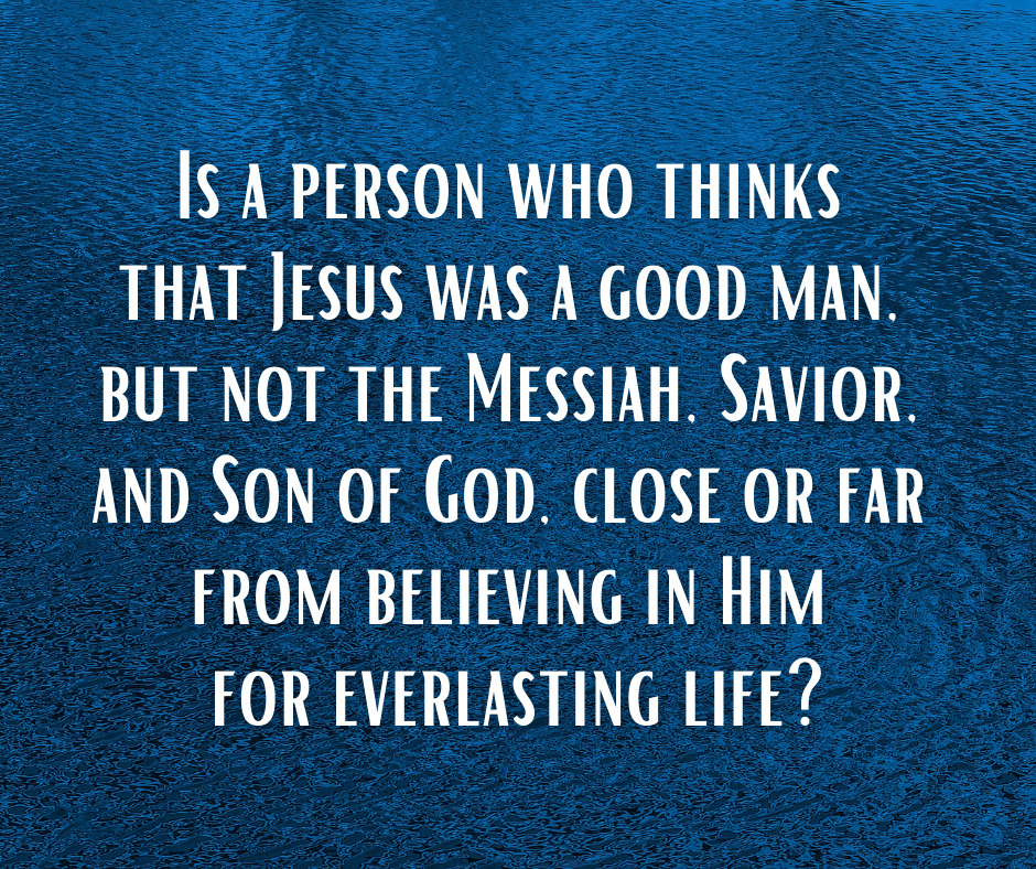 Is a person who thinks that Jesus was a good man, but not the Messiah, Savior, and Son of God, close or far from believing in Him for everlasting life_