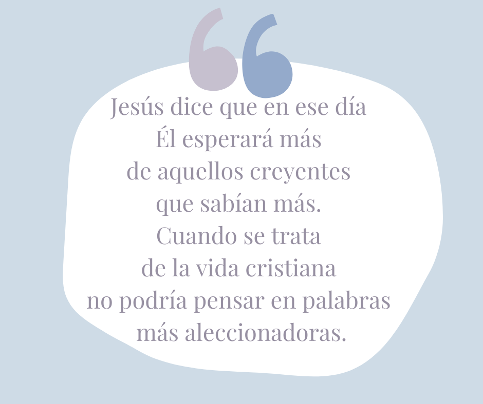 Jesús dice que en ese día Él esperará más de aquellos creyentes que sabían más. Cuando se trata de la vida cristiana no podría pensar en palabras más aleccionadoras.