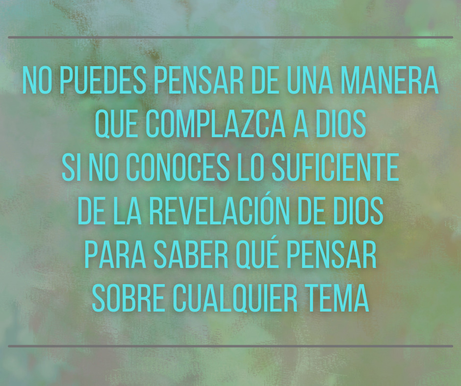 no puedes pensar de una manera que complazca a Dios si no conoces lo suficiente de la revelación de Dios para saber qué pensar sobre cualquier tema