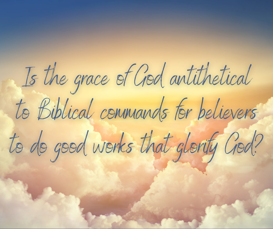 Is the grace of God antithetical to Biblical commands for believers to do good works that glorify God