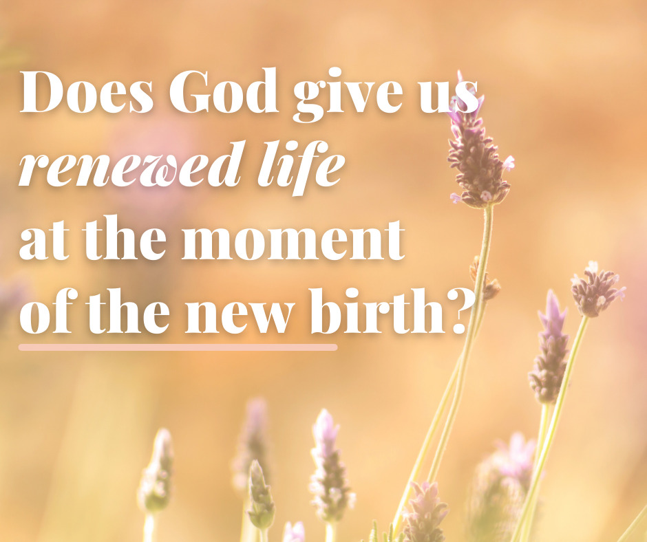 Does God give us renewed life at the moment of the new birth