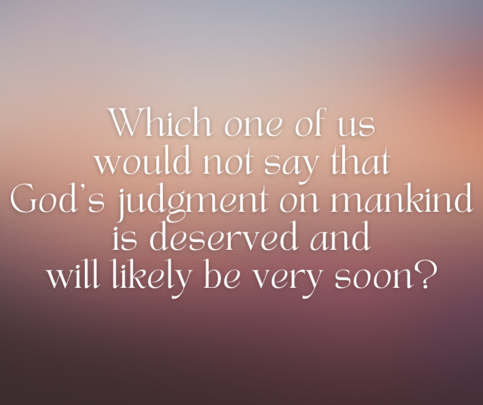 Which one of us would not say that God’s judgment on mankind is deserved and will likely be very soon