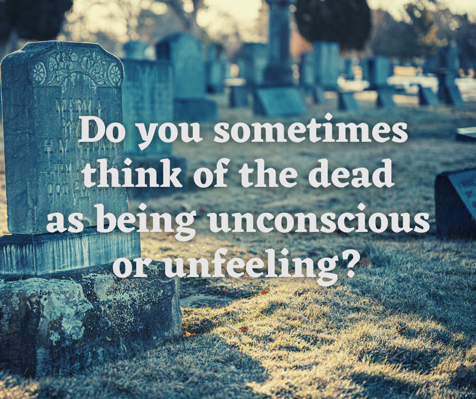 Do you sometimes think of the dead as being unconscious or unfeeling
