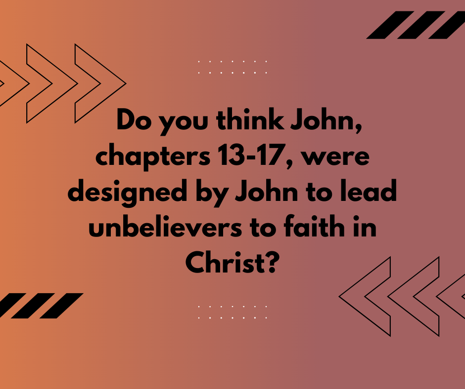 Do you think John , chapters 13-17 , were designed by John to lead unbelievers to faith in Christ